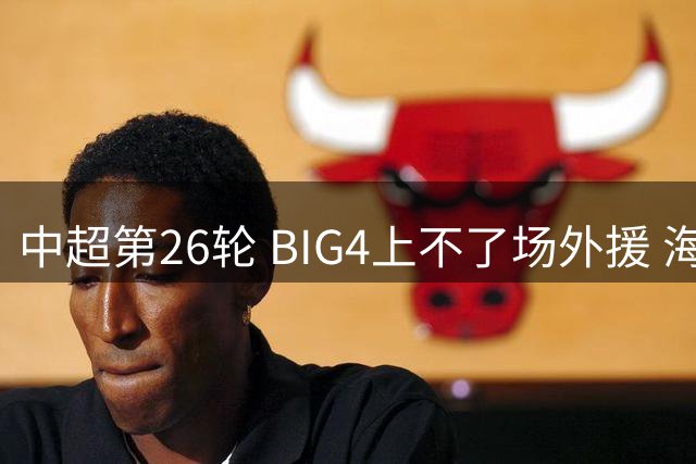 中超第26轮 BIG4上不了场外援 海港可能一个都没有 倒是北京国安缺席最多